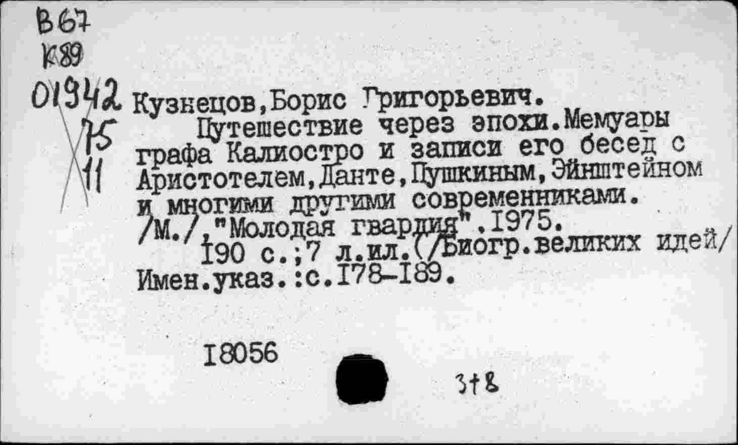 ﻿Кузнецов,Борис Григорьевич.
Путешествие через эпохи.Мемуапы графа Калиостро и записи его бесед с Аристотелем,Данте,Пушкиным,Эйнштейном и многими другими современниками. /М./, "Молодая гвардия".1975.
190 с.;7 л.ил.(/Биогр.великих идей/ Имен.указ.:с.178-189.
18056
